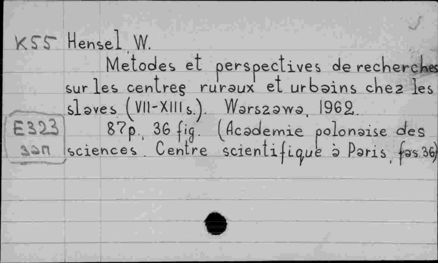 ﻿KST Hensel w.
Metodes et perspectives de recherches surles centreg ruraux et urbains ches les
_______slaves ^VII-XIII Q. Warsaawo b._____87p., 36 p<j. (^cademie
sciences . Centre scientlt LÛ
, I9G2.
polonaise <des ue э Paris